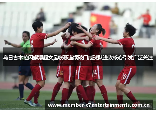 乌日古木拉闪耀澳超女足联赛连续破门成球队进攻核心引发广泛关注