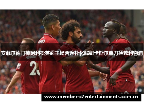 安菲尔德门神阿利松英超主场两连扑化解纽卡斯尔单刀拯救利物浦