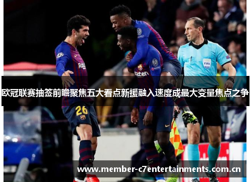 欧冠联赛抽签前瞻聚焦五大看点新援融入速度成最大变量焦点之争